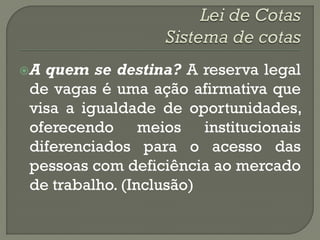 Aquem se destina? A reserva legal
de vagas é uma ação afirmativa que
visa a igualdade de oportunidades,
oferecendo meios institucionais
diferenciados para o acesso das
pessoas com deficiência ao mercado
de trabalho. (Inclusão)
 