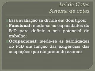  Essa avaliação se divide em dois tipos:
 Funcional: mede-se as capacidades do
  PcD para definir o seu potencial de
  trabalho;
 Ocupacional: mede-se as habilidades
  do PcD em função das exigências das
  ocupações que ele pretende exercer
 