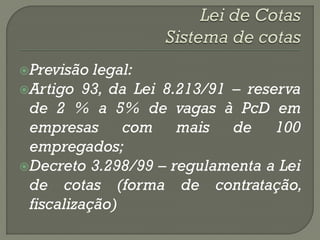 Previsão  legal:
Artigo 93, da Lei 8.213/91 – reserva
 de 2 % a 5% de vagas à PcD em
 empresas com mais de 100
 empregados;
Decreto 3.298/99 – regulamenta a Lei
 de cotas (forma de contratação,
 fiscalização)
 