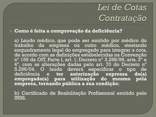    Como é feita a comprovação da deficiência?
    a) Laudo médico, que pode ser emitido por médico do
    trabalho da empresa ou outro médico, atestando
    enquadramento legal do empregado para integrar a cota,
    de acordo com as definições estabelecidas na Convenção
    nº 159 da OIT, Parte I, art. 1; Decreto nº 3.298/99, arts. 3º e
    4º, com as alterações dadas pelo art. 70 do Decreto nº
    5.296/04. O laudo deverá especificar o tipo de
    deficiência e ter autorização expressa do(a)
    empregado(a) para utilização do mesmo pela
    empresa, tornando pública a sua condição;
    b) Certificado de Reabilitação Profissional emitido pelo
    INSS.
 