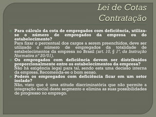    Para cálculo da cota de empregados com deficiência, utiliza-
    se o número de empregados da empresa ou do
    estabelecimento?
    Para fixar o percentual dos cargos a serem preenchidos, deve ser
    utilizado o número de empregados da totalidade de
    estabelecimentos da empresa no Brasil (art. 10, § 1º, da Instrução
    Normativa nº 20/01).
   Os empregados com deficiência devem ser distribuídos
    proporcionalmente entre os estabelecimentos da empresa?
    Não há exigência legal para tal, sendo esta uma decisão interna
    da empresa. Recomenda-se o bom senso.
   Podem os empregados com deficiência ficar em um setor
    isolado?
    Não, visto que é uma atitude discriminatória que não permite a
    integração social deste segmento e elimina as suas possibilidades
    de progresso no emprego.
 