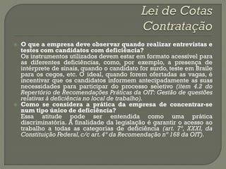    O que a empresa deve observar quando realizar entrevistas e
    testes com candidatos com deficiência?
    Os instrumentos utilizados devem estar em formato acessível para
    as diferentes deficiências, como, por exemplo, a presença de
    intérprete de sinais, quando o candidato for surdo, teste em Braile
    para os cegos, etc. O ideal, quando forem ofertadas as vagas, é
    incentivar que os candidatos informem antecipadamente as suas
    necessidades para participar do processo seletivo (item 4.2 do
    Repertório de Recomendações Práticas da OIT: Gestão de questões
    relativas à deficiência no local de trabalho).
   Como se considera a prática da empresa de concentrar-se
    num tipo único de deficiência?
    Essa atitude pode ser entendida como uma prática
    discriminatória. A finalidade da legislação é garantir o acesso ao
    trabalho a todas as categorias de deficiência (art. 7º, XXXI, da
    Constituição Federal, c/c art. 4º da Recomendação nº 168 da OIT).
 