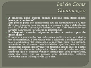    A empresa pode buscar apenas pessoas com deficiências
    leves para contratar?
    Esta pratica pode ser considerado um ato discriminatório. O que
    deve ser buscado pela empresa é a pessoa e não a deficiência.
    (art. 7º, XXXI, da Constituição Federal, c/c art. 3º da Declaração dos
    Direitos das Pessoas Portadoras de Deficiência).
   É adequado associar algumas tarefas a certos tipos de
    deficiência?
   É comum a associação dos deficientes auditivos com o trabalho
    em almoxarifados, a dos visuais com a telefonia e os físicos com o
    tele atendimento. Tal correlação é restritiva, pois não permite
    vislumbrar as diversas potencialidades que as pessoas com
    deficiência podem desenvolver no trabalho, desde que os postos
    estejam devidamente adaptados. Neste sentido, não se pode
    esquecer que o desenvolvimento tecnológico vem propiciando,
    cada dia mais, que as pessoas com deficiências realizem
    atividades antes inimagináveis para elas.
 