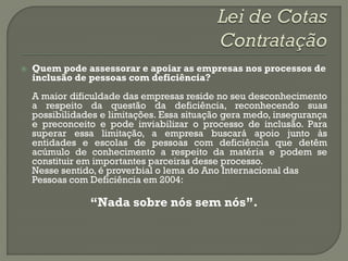    Quem pode assessorar e apoiar as empresas nos processos de
    inclusão de pessoas com deficiência?
    A maior dificuldade das empresas reside no seu desconhecimento
    a respeito da questão da deficiência, reconhecendo suas
    possibilidades e limitações. Essa situação gera medo, insegurança
    e preconceito e pode inviabilizar o processo de inclusão. Para
    superar essa limitação, a empresa buscará apoio junto às
    entidades e escolas de pessoas com deficiência que detêm
    acúmulo de conhecimento a respeito da matéria e podem se
    constituir em importantes parceiras desse processo.
    Nesse sentido, é proverbial o lema do Ano Internacional das
    Pessoas com Deficiência em 2004:

                “Nada sobre nós sem nós”.
 
