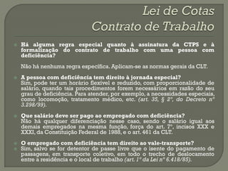    Há alguma regra especial quanto à assinatura da CTPS e à
    formalização do contrato de trabalho com uma pessoa com
    deficiência?
    Não há nenhuma regra específica. Aplicam-se as normas gerais da CLT.
   A pessoa com deficiência tem direito à jornada especial?
    Sim, pode ter um horário flexível e reduzido, com proporcionalidade de
    salário, quando tais procedimentos forem necessários em razão do seu
    grau de deficiência. Para atender, por exemplo, a necessidades especiais,
    como locomoção, tratamento médico, etc. (art. 35, § 2º, do Decreto nº
    3.298/99).
   Que salário deve ser pago ao empregado com deficiência?
    Não há qualquer diferenciação nesse caso, sendo o salário igual aos
    demais empregados na mesma função, força do art. 7º, incisos XXX e
    XXXI, da Constituição Federal de 1988, e o art. 461 da CLT.
   O empregado com deficiência tem direito ao vale-transporte?
   Sim, salvo se for detentor de passe livre que o isente do pagamento de
    passagens, em transporte coletivo, em todo o trecho de deslocamento
    entre a residência e o local de trabalho (art. 1º da Lei nº 6.418/85).
 