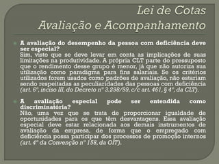    A avaliação do desempenho da pessoa com deficiência deve
    ser especial?
    Sim, visto que se deve levar em conta as implicações de suas
    limitações na produtividade. A própria CLT parte do pressuposto
    que o rendimento desse grupo é menor, já que não autoriza sua
    utilização como paradigma para fins salariais. Se os critérios
    utilizados forem usados como padrões de avaliação, não estariam
    sendo respeitadas as peculiaridades das pessoas com deficiência
    (art. 6º, inciso III, do Decreto nº 3.298/99, c/c art. 461, § 4º, da CLT).
   A     avaliação    especial      pode  ser   entendida    como
    discriminatória?
    Não, uma vez que se trata de proporcionar igualdade de
    oportunidades para os que têm desvantagens. Essa avaliação
    especial deve estar relacionada aos demais instrumentos de
    avaliação da empresa, de forma que o empregado com
    deficiência possa participar dos processos de promoção internos
    (art. 4º da Convenção nº 158, da OIT).
 