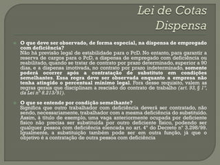    O que deve ser observado, de forma especial, na dispensa de empregado
    com deficiência?
    Não há previsão legal de estabilidade para o PcD. No entanto, para garantir a
    reserva de cargos para o PcD, a dispensa de empregado com deficiência ou
    reabilitado, quando se tratar de contrato por prazo determinado, superior a 90
    dias, e a dispensa imotivada, no contrato por prazo indeterminado, somente
    poderá ocorrer após a contratação de substituto em condições
    semelhantes. Essa regra deve ser observada enquanto a empresa não
    tenha atingido o percentual mínimo legal. Fora desse requisito, valem as
    regras gerais que disciplinam a rescisão do contrato de trabalho (art. 93, § 1º,
    da Lei nº 8.213/91).
   O que se entende por condição semelhante?
    Significa que outro trabalhador com deficiência deverá ser contratado, não
    sendo, necessariamente, trabalhador com a mesma deficiência do substituído.
    Assim, à título de exemplo, uma vaga anteriormente ocupada por deficiente
    físico não precisa ser substituída por outro deficiente físico, podendo ser
    qualquer pessoa com deficiência elencada no art. 4º do Decreto nº 3.298/99.
    Igualmente, a substituição também pode ser em outra função, já que o
    objetivo é a contratação de outra pessoa com deficiência
 