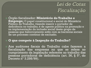    Órgão fiscalizador: Ministério do Trabalho e
    Emprego; O papel constitucional e social do Ministério
    Público do Trabalho, visando inserir o portador de
    deficiência no trabalho, é de agente político na promoção e
    na implementação da inclusão social deste grupo de
    pessoas que historicamente sofre com as barreiras sociais
    de um processo contínuo de exclusão.

   O que compete à Inspeção do Trabalho?
   Aos auditores fiscais do Trabalho cabe fazerem a
    fiscalização das empresas no que se refere ao
    cumprimento da legislação referente ao trabalho das
    pessoas portadoras de deficiência (art. 36, § 5º, do
    Decreto nº 3.298/99).
 