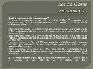    Qual a multa aplicável nesse caso?
   A multa é a prevista no art. 133 da Lei nº 8.213/1991, calculada na
    seguinte proporção, conforme estabelece a Portaria nº 1.199, de 28 de
    outubro de 2003:
   para empresas com 100 a 200 empregados, multiplicar-se-á o número de
    PcD que deixaram de ser contratados pelo valor mínimo legal, acrescido
    de zero a 20%;
   para empresas com 201 a 500 empregados, multiplicar-se-á o número de
    PcD que deixaram de ser contratados pelo valor mínimo legal, acrescido
    de 20 a 30%;
   para empresas com 501 a 1.000 empregados, multiplicar-se-á o número
    de PcD que deixaram de ser contratados pelo valor mínimo legal,
    acrescido de 30 a 40%;
   para empresas com mais de 1.000 empregados, multiplicar-se-á o
    número de PcD que deixaram de ser contratados pelo valor mínimo legal,
    acrescido             de            40             a             50%.
    § 1º O valor mínimo legal a que se referem os incisos I a IV deste artigo é
    o    previsto   no    art. 133      da   Lei    nº   8.213, de        1991.
    .

 