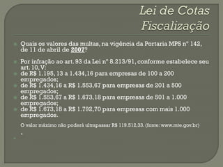    Quais os valores das multas, na vigência da Portaria MPS nº 142,
    de 11 de abril de 2007?
   Por infração ao art. 93 da Lei nº 8.213/91, conforme estabelece seu
    art. 10, V:
   de R$ 1.195, 13 a 1.434,16 para empresas de 100 a 200
    empregados;
   de R$ 1.434,16 a R$ 1.553,67 para empresas de 201 a 500
    empregados;
   de R$ 1.553,67 a R$ 1.673,18 para empresas de 501 a 1.000
    empregados;
   de R$ 1.673,18 a R$ 1.792,70 para empresas com mais 1.000
    empregados.
    O valor máximo não poderá ultrapassar R$ 119.512,33. (fonte: www.mte.gov.br)
    .

 