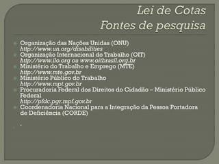    Organização das Nações Unidas (ONU)
    http://www.un.org/disabilities
   Organização Internacional do Trabalho (OIT)
    http://www.ilo.org ou www.oitbrasil.org.br
   Ministério do Trabalho e Emprego (MTE)
    http://www.mte.gov.br
   Ministério Público do Trabalho
    http://www.mpt.gov.br
   Procuradoria Federal dos Direitos do Cidadão – Ministério Público
    Federal
    http://pfdc.pgr.mpf.gov.br
   Coordenadoria Nacional para a Integração da Pessoa Portadora
    de Deficiência (CORDE)
    .

 