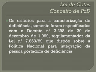  Os  critérios para a caracterização de
 deficiência, somente foram especificados
 com o Decreto nº 3.298 de 20 de
 dezembro de 1.999, regulamentador da
 Lei nº 7.853/89 que dispõe sobre a
 Política Nacional para integração da
 pessoa portadora de deficiência
 