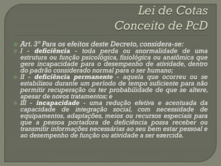    Art. 3º Para os efeitos deste Decreto, considera-se:
   I - deficiência - toda perda ou anormalidade de uma
    estrutura ou função psicológica, fisiológica ou anatômica que
    gere incapacidade para o desempenho de atividade, dentro
    do padrão considerado normal para o ser humano;
   II - deficiência permanente - aquela que ocorreu ou se
    estabilizou durante um período de tempo suficiente para não
    permitir recuperação ou ter probabilidade de que se altere,
    apesar de novos tratamentos; e
   III - incapacidade - uma redução efetiva e acentuada da
    capacidade de integração social, com necessidade de
    equipamentos, adaptações, meios ou recursos especiais para
    que a pessoa portadora de deficiência possa receber ou
    transmitir informações necessárias ao seu bem estar pessoal e
    ao desempenho de função ou atividade a ser exercida.
 