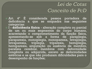  Art. 4º É considerada pessoa portadora de
  deficiência a que se enquadra nas seguintes
  categorias:
 I - deficiência física - alteração completa ou parcial
  de um ou mais segmentos do corpo humano,
  acarretando o comprometimento da função física,
  apresentando-se sob a forma de paraplegia,
  paraparesia, monoplegia, monoparesia, tetraplegia,
  tetraparesia, triplegia, triparesia, hemiplegia,
  hemiparesia, amputação ou ausência de membro,
  paralisia cerebral, membros com deformidade
  congênita ou adquirida, exceto as deformidades
  estéticas e as que não produzam dificuldades para o
  desempenho de funções;
 
