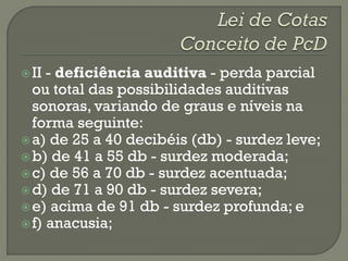  II - deficiência auditiva - perda parcial
  ou total das possibilidades auditivas
  sonoras, variando de graus e níveis na
  forma seguinte:
 a) de 25 a 40 decibéis (db) - surdez leve;
 b) de 41 a 55 db - surdez moderada;
 c) de 56 a 70 db - surdez acentuada;
 d) de 71 a 90 db - surdez severa;
 e) acima de 91 db - surdez profunda; e
 f) anacusia;
 