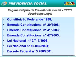 Regime Próprio de Previdência Social - RPPS
                 Arcabouço Legal
•   Constituição Federal de 1988;
•   Emenda Constitucional nº 20/1998;
•   Emenda Constitucional nº 41/2003;
•   Emenda Constitucional nº 47/2005;
•   Lei Nacional nº 9.717/1998;
•   Lei Nacional nº 10.887/2004;
•   Decreto Federal nº 3.788/2001.
                                                  16
 