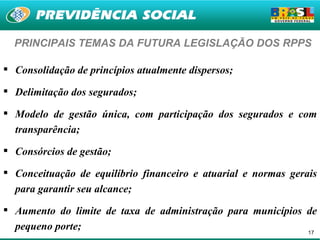 PRINCIPAIS TEMAS DA FUTURA LEGISLAÇÃO DOS RPPS

 Consolidação de princípios atualmente dispersos;

 Delimitação dos segurados;

 Modelo de gestão única, com participação dos segurados e com
  transparência;

 Consórcios de gestão;

 Conceituação de equilíbrio financeiro e atuarial e normas gerais
  para garantir seu alcance;

 Aumento do limite de taxa de administração para municípios de
  pequeno porte;                                             17
 