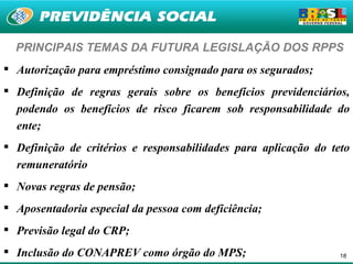 PRINCIPAIS TEMAS DA FUTURA LEGISLAÇÃO DOS RPPS
 Autorização para empréstimo consignado para os segurados;
 Definição de regras gerais sobre os benefícios previdenciários,
  podendo os benefícios de risco ficarem sob responsabilidade do
  ente;
 Definição de critérios e responsabilidades para aplicação do teto
  remuneratório
 Novas regras de pensão;
 Aposentadoria especial da pessoa com deficiência;
 Previsão legal do CRP;
 Inclusão do CONAPREV como órgão do MPS;                        18
 