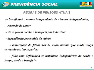 REGRAS DE PENSÕES ATUAIS

-o   benefício é o mesmo independente do número de dependentes;

- reversão de cotas;

- viúva jovem recebe o benefício por toda vida;

- dependência presumida da viúva;

    - maioridade do filhos aos 21 anos, mesmo que ainda esteja
cursando ensino superior;

   - filho com deficiência se trabalhar, independente da renda e
tempo, perde o benefício.

                                                                  19
 