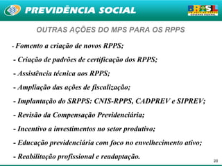 OUTRAS AÇÕES DO MPS PARA OS RPPS

- Fomento   a criação de novos RPPS;
- Criação de padrões de certificação dos RPPS;
- Assistência técnica aos RPPS;
- Ampliação das ações de fiscalização;
- Implantação do SRPPS: CNIS-RPPS, CADPREV e SIPREV;
- Revisão da Compensação Previdenciária;
- Incentivo a investimentos no setor produtivo;
- Educação previdenciária com foco no envelhecimento ativo;
- Reabilitação profissional e readaptação.                    20
 