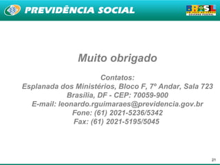 Muito obrigado
                        Contatos:
Esplanada dos Ministérios, Bloco F, 7º Andar, Sala 723
             Brasília, DF - CEP: 70059-900
  E-mail: leonardo.rguimaraes@previdencia.gov.br
              Fone: (61) 2021-5236/5342
               Fax: (61) 2021-5195/5045




                                                     21
 