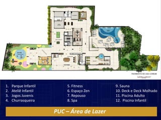 1.   Parque Infantil       5. Fitness        9. Sauna
2.   Ateliê Infantil       6. Espaço Zen     10. Deck e Deck Molhado
3.   Jogos Juvenis         7. Repouso        11. Piscina Adulto
4.   Churrasqueira         8. Spa            12. Piscina Infantil

                       PUC – Área de Lazer
 