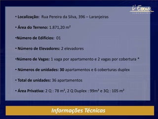 • Localização: Rua Pereira da Silva, 396 – Laranjeiras

• Área do Terreno: 1.871,20 m²

•Número de Edifícios: 01

• Número de Elevadores: 2 elevadores

•Número de Vagas: 1 vaga por apartamento e 2 vagas por cobertura *

• Números de unidades: 30 apartamentos e 6 coberturas duplex

• Total de unidades: 36 apartamentos

• Área Privativa: 2 Q : 78 m², 2 Q Duplex : 99m² e 3Q : 105 m²



                    Informações Técnicas
 