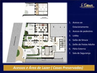 1. Acesso ao
                                      Estacionamento
                                   2. Acesso de pedestres
                                   3. Lobby
                                   4. Salão de Sinuca
                                   5. Salão de Festas Adulto
                                   6. Pátio Externo
                                   7. Sala de Segurança




Acessos e Área de Lazer ( Casas Preservadas)
 