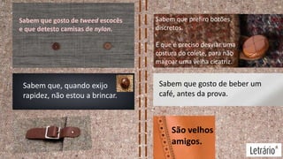 Sabem que gosto de tweed escocês
e que detesto camisas de nylon.

Sabem que prefiro botões
discretos.
E que é preciso desviar uma
costura do colete, para não
magoar uma velha cicatriz.

Sabem que, quando exijo
rapidez, não estou a brincar.

Sabem que gosto de beber um
café, antes da prova.

São velhos
amigos.

 