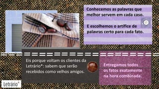 Conhecemos as palavras que
melhor servem em cada caso.
E escolhemos o artífice de
palavras certo para cada fato.

Eis porque voltam os clientes da
Letrário*: sabem que serão
recebidos como velhos amigos.

Entregamos todos
os fatos exatamente
na hora combinada.

 