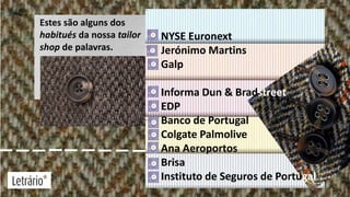 Estes são alguns dos
habitués da nossa tailor
shop de palavras.

NYSE Euronext
Jerónimo Martins
Jerónimo Martins
Galp
Informa Dun & Bradstreet
EDP
Banco de Portugal
Colgate Palmolive
Ana Aeroportos
Brisa
Instituto de Seguros de Portugal

 