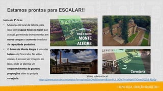 Estamos prontos para ESCALAR!!
Início do 3° Ciclo:
• Mudança do local da fábrica, para
local com espaço físico 3x maior que
o atual, permitindo investimentos em
novos tanques e aumento imediato
da capacidade produtiva.
• O Bairro do Monte Alegre é uma das
belezas de Piracicaba. No vídeo
abaixo, é possível ver imagens do
local, onde se planeja um
empreendimento de grandes
proporções além da própria
cervejaria.
Vídeo sobre o local:
https://www.youtube.com/watch?v=vapVwGleOHs&index=4&list=PL5_9Oie7HzaIHjeUlTIOowCQZh3-f2yGy
 