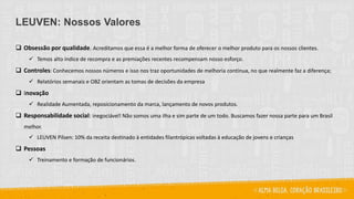 LEUVEN: Nossos Valores
 Obsessão por qualidade. Acreditamos que essa é a melhor forma de oferecer o melhor produto para os nossos clientes.
 Temos alto índice de recompra e as premiações recentes recompensam nosso esforço.
 Controles: Conhecemos nossos números e isso nos traz oportunidades de melhoria contínua, no que realmente faz a diferença;
 Relatórios semanais e OBZ orientam as tomas de decisões da empresa
 Inovação
 Realidade Aumentada, reposicionamento da marca, lançamento de novos produtos.
 Responsabilidade social: inegociável! Não somos uma ilha e sim parte de um todo. Buscamos fazer nossa parte para um Brasil
melhor.
 LEUVEN Pilsen: 10% da receita destinado à entidades filantrópicas voltadas à educação de jovens e crianças
 Pessoas
 Treinamento e formação de funcionários.
 