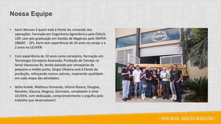 Nossa Equipe
• Karin Moraes é quem está à frente do comando das
operações. Formada em Engenharia Agronômica pela ESALQ-
USP, com pós graduação em Gestão de Negócios pelo INSPER
(IBMEC - SP), Karin tem experiência de 10 anos no varejo e a
2 anos na LEUVEN.
• Com experiência de 10 anos como cervejeiro, formação em
Tecnologia Cervejeira Avançada, Produção de Cerveja no
Senai Vassouras-RJ, tendo passado por cervejarias de
pequeno e médio porte, Sérgio Oliveira está à frente da
produção, reforçando nossos valores, respirando qualidade
em cada etapa das atividades.
• Atilio Kraide, Matheus Fernando, Vitória Razera, Douglas,
Ronaldo, Glaucia, Magnus, Germano, completam o time
LEUVEN, com dedicação, comprometimento e orgulho pelo
trabalho que desenvolvem!
 