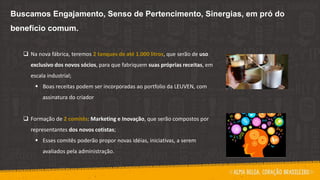 Buscamos Engajamento, Senso de Pertencimento, Sinergias, em pró do
benefício comum.
 Na nova fábrica, teremos 2 tanques de até 1.000 litros, que serão de uso
exclusivo dos novos sócios, para que fabriquem suas próprias receitas, em
escala industrial;
 Boas receitas podem ser incorporadas ao portfolio da LEUVEN, com
assinatura do criador
 Formação de 2 comitês: Marketing e Inovação, que serão compostos por
representantes dos novos cotistas;
 Esses comitês poderão propor novas idéias, iniciativas, a serem
avaliados pela administração.
 