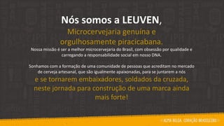 Nós somos a LEUVEN,
Microcervejaria genuína e
orgulhosamente piracicabana.
Nossa missão é ser a melhor microcervejaria do Brasil, com obsessão por qualidade e
carregando a responsabilidade social em nosso DNA.
Sonhamos com a formação de uma comunidade de pessoas que acreditam no mercado
de cerveja artesanal, que são igualmente apaixonadas, para se juntarem a nós
e se tornarem embaixadores, soldados da cruzada,
neste jornada para construção de uma marca ainda
mais forte!
 
