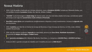 Nossa História
• 2010: Fruto da paixão e dedicação por cervejas artesanais, nasce a Cervejaria LEUVEN, fundada por Alexandre Godoy, com
um portfólio inicial de 4 produtos (Golden Ale, Red Ale, Witbier, Dubbel);
• “LEUVEN” é uma homenagem à cidade belga de mesmo nome, uma das mais belas cidades da Europa, considerada capital
da cerveja e com algumas características muito similares à Piracicaba;
• Nov/2014: novos sócios com competências complementares e dispostos a novos investimentos. Iniciava aí o segundo ciclo
de crescimento;
• 2015: medalhas para Red Ale no Festival da Cerveja de Blumenau e Copa Cervezas da America, no Chile, onde a Witbier
também foi premiada;
• 2016: ano das maiores mudanças. Expansão da capacidade, parceria com Ilceu Dimer, Realidade Aumentada e
lançamento da Belgian IPA Dragon e Dubbel Cacau;
• 2017: parcerias estratégicas (KOI, Mosteiro São Bento, Shark Beer,...), e lançamos a LEUVEN Pilsen e LEUVEN Fruit Beer......
• Ainda em 2017, a grande coroação do trabalho com 3 medalhas de ouro no WBA Brazil!!!
 