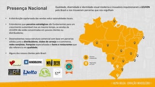 Qualidade, diversidade e identidade visual moderna e inovadora impulsionaram a LEUVEN
pelo Brasil e nos trouxeram parcerias que nos orgulhamPresença Nacional
• A distribuição capilarizada das vendas reduz sazonalidades locais;
• Entendemos que parceiros estratégicos são fundamentais para um
crescimento sustentável mas ao mesmo tempo, as vendas da
LEUVEN não estão concentradas em poucos clientes ou
distribuidores;
• Desenvolvemos nossa estrutura comercial com base em parcerias
sólidas junto a distribuidores, clubes de cerveja e e-commerce,
redes varejistas, franquias especializadas e bares e restaurantes que
são referencia em qualidade;
• Alguns dos nossos clientes pelo Brasil:
Parceiros
Estabelecidos
Negociações
em curso
 