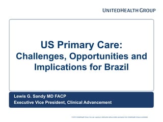 © 2014 UnitedHealth Group. Any use, copying or distribution without written permission from UnitedHealth Group is prohibited.
US Primary Care:
Challenges, Opportunities and
Implications for Brazil
Lewis G. Sandy MD FACP
Executive Vice President, Clinical Advancement
 