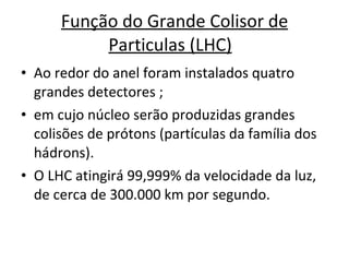 Função do Grande Colisor de Particulas (LHC)   Ao redor do anel foram instalados quatro grandes detectores ; em cujo núcleo serão produzidas grandes colisões de prótons (partículas da família dos hádrons).  O LHC atingirá 99,999% da velocidade da luz, de cerca de 300.000 km por segundo.  