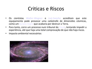 Criticas e Riscos Os cientistas  Walter Wagner  e  Luiz Sancho  acreditam que este equipamento pode provocar uma catástrofe de dimensões cósmicas, como um  buraco negro  que acabaria por destruir a Terra.  Para tanto, corre um processo num tribunal do  Havaí , tentando impedir a experiência, até que haja uma total comprovação de que não haja riscos . Impacto ambiental necessários: 