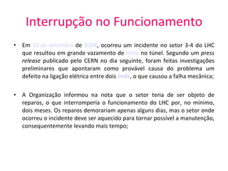 Interrupção no Funcionamento Em  19 de setembro  de  2008 , ocorreu um incidente no setor 3-4 do LHC que resultou em grande vazamento de  hélio  no túnel. Segundo um  press release  publicado pelo CERN no dia seguinte, foram feitas investigações preliminares que apontaram como provável causa do problema um defeito na ligação elétrica entre dois  ímãs , o que causou a falha mecânica; A Organização informou na nota que o setor teria de ser objeto de reparos, o que interromperia o funcionamento do LHC por, no mínimo, dois meses. Os reparos demorariam apenas alguns dias, mas o setor onde ocorreu o incidente deve ser aquecido para tornar possível a manutenção, consequentemente levando mais tempo; 