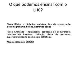 O que podemos ensinar com o LHC? Física Básica – dinâmica, colisões, leis de conservação, eletromagnetismo, fluidos, eletrônica básica Física Avançada – relatividade, contração do comprimento, princípio da incerteza, radiação, física de partículas, supercondutividade, cosmologia, astrofísica Alguma idéia mais ?!?!?!?! 
