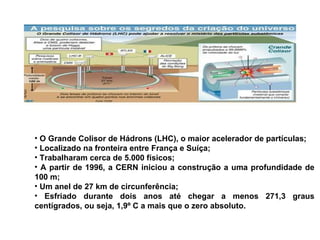 O Grande Colisor de Hádrons (LHC), o maior acelerador de partículas; Localizado na fronteira entre França e Suíça;  Trabalharam cerca de 5.000 físicos; A partir de 1996, a CERN iniciou a construção a uma profundidade de 100 m; Um anel de 27 km de circunferência; Esfriado durante dois anos até chegar a menos 271,3 graus centígrados, ou seja, 1,9º C a mais que o zero absoluto.  