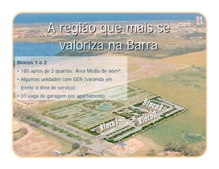 A região que mais se
valoriza na Barra
A região que mais se
valoriza na Barra
Blocos 1 e 2
• 180 aptos de 2 quartos; Área Média de 66m²;
• Algumas unidades com DEN (varanda em
frente à área de serviço);
• 01 vaga de garagem por apartamento
 