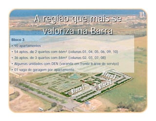 A região que mais se
valoriza na Barra
A região que mais se
valoriza na Barra
Bloco 3
• 90 apartamentos
• 54 aptos. de 2 quartos com 66m² (colunas 01, 04, 05, 06, 09, 10)
• 36 aptos. de 3 quartos com 84m² (colunas 02, 03, 07, 08)
• Algumas unidades com DEN (varanda em frente à área de serviço)
• 01 vaga de garagem por apartamento
 