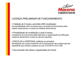 LICENÇA PRELIMINAR DE FUNCIONAMENTO

 Validade de 6 meses, permitida UMA revalidação;
Incompatibilidade entre os prazos para a emissão de documentos pelos
órgãos responsáveis e o prazo de validade desta licença.

 Possibilidade de revalidação a cada 6 meses;
Inexistência de instrumento legal hábil para a regularização da edificação,
mediante atendimento a todos os demais requisitos.

 ESCOLAS e HOSPITAIS, públicos ou privados;
Revalidação da Licença Preliminar de Funcionamento até a edição das leis
específicas que venham substituir as Leis nº 8.076/74 e 8.211/85.

 Sua emissão não atesta a regularidade do imóvel.
 