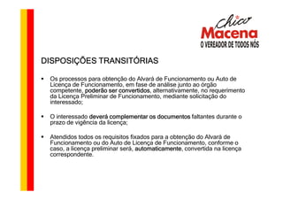 DISPOSIÇÕES TRANSITÓRIAS

 Os processos para obtenção do Alvará de Funcionamento ou Auto de
 Licença de Funcionamento, em fase de análise junto ao órgão
 competente, poderão ser convertidos alternativamente, no requerimento
                          convertidos,
 da Licença Preliminar de Funcionamento, mediante solicitação do
 interessado;

 O interessado deverá complementar os documentos faltantes durante o
 prazo de vigência da licença;

 Atendidos todos os requisitos fixados para a obtenção do Alvará de
 Funcionamento ou do Auto de Licença de Funcionamento, conforme o
 caso, a licença preliminar será, automaticamente, convertida na licença
                                  automaticamente
 correspondente.
 