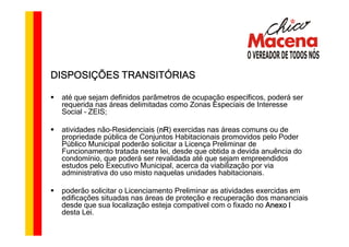 DISPOSIÇÕES TRANSITÓRIAS

 até que sejam definidos parâmetros de ocupação específicos, poderá ser
 requerida nas áreas delimitadas como Zonas Especiais de Interesse
 Social – ZEIS;

 atividades não-Residenciais (nR exercidas nas áreas comuns ou de
                              nR)
                              nR
 propriedade pública de Conjuntos Habitacionais promovidos pelo Poder
 Público Municipal poderão solicitar a Licença Preliminar de
 Funcionamento tratada nesta lei, desde que obtida a devida anuência do
 condomínio, que poderá ser revalidada até que sejam empreendidos
 estudos pelo Executivo Municipal, acerca da viabilização por via
 administrativa do uso misto naquelas unidades habitacionais.

 poderão solicitar o Licenciamento Preliminar as atividades exercidas em
 edificações situadas nas áreas de proteção e recuperação dos mananciais
 desde que sua localização esteja compatível com o fixado no Anexo I
 desta Lei.
 