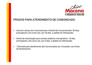 PRAZOS PARA ATENDIMENTO DE COMUNICADO



 Auto de Licença de Funcionamento e Alvará de Funcionamento: 60 dias,
 prorrogáveis uma única vez, por 30 dias, a pedido do interessado;

 Alvará de Autorização para eventos públicos e temporários: 15 dias,
 prorrogáveis uma única vez, por 5 dias, a pedido do interessado;

 Chamada para atendimento dos Comunicados por via postal, com Aviso
 de Recebimento
 